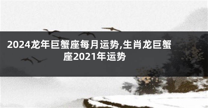 2024龙年巨蟹座每月运势,生肖龙巨蟹座2021年运势