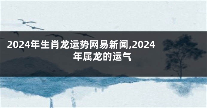 2024年生肖龙运势网易新闻,2024年属龙的运气