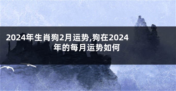 2024年生肖狗2月运势,狗在2024年的每月运势如何