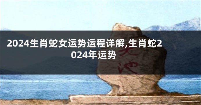 2024生肖蛇女运势运程详解,生肖蛇2024年运势