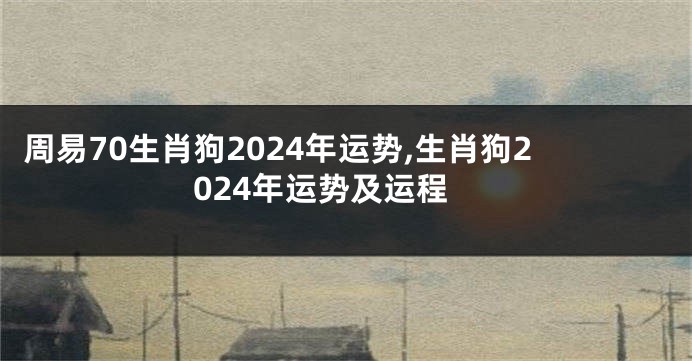 周易70生肖狗2024年运势,生肖狗2024年运势及运程