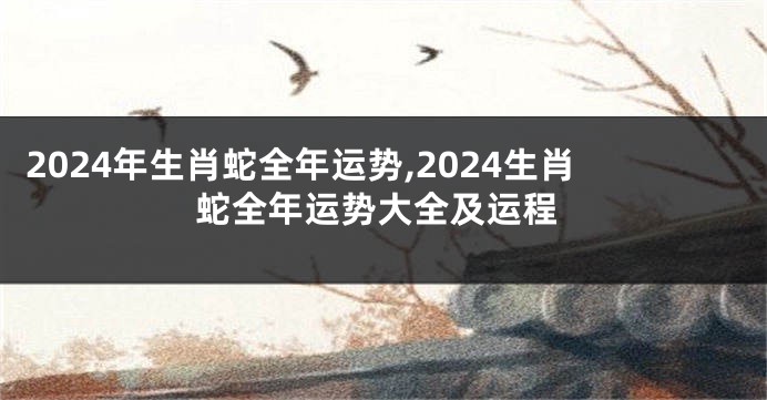 2024年生肖蛇全年运势,2024生肖蛇全年运势大全及运程