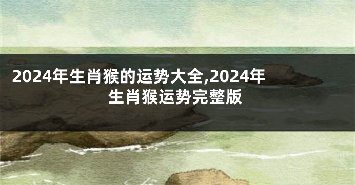 2024年生肖猴的运势大全,2024年生肖猴运势完整版