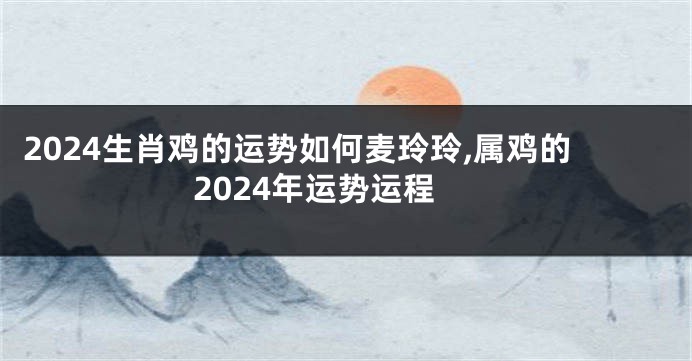 2024生肖鸡的运势如何麦玲玲,属鸡的2024年运势运程