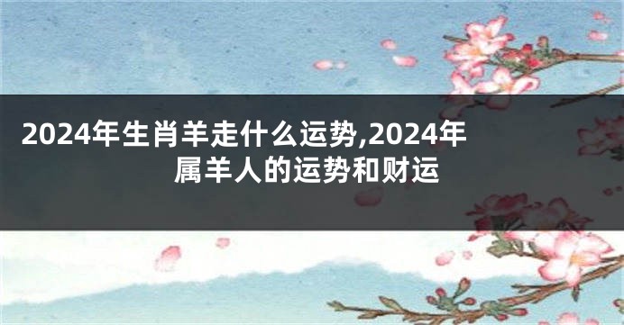 2024年生肖羊走什么运势,2024年属羊人的运势和财运