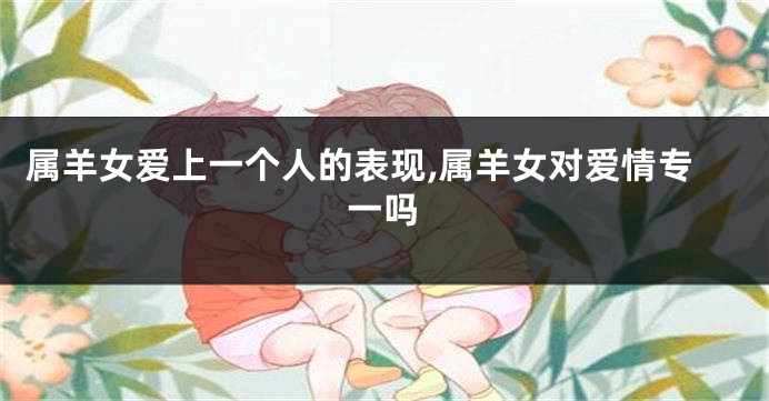 属羊女爱上一个人的表现,属羊女对爱情专一吗