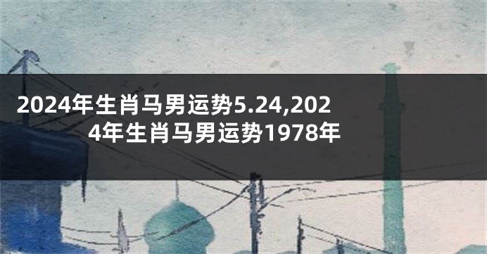 2024年生肖马男运势5.24,2024年生肖马男运势1978年
