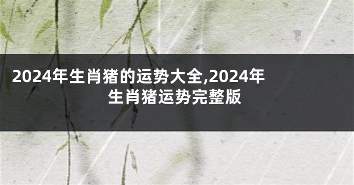 2024年生肖猪的运势大全,2024年生肖猪运势完整版