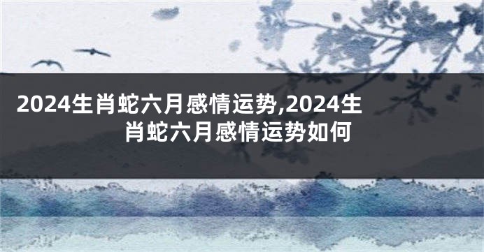 2024生肖蛇六月感情运势,2024生肖蛇六月感情运势如何