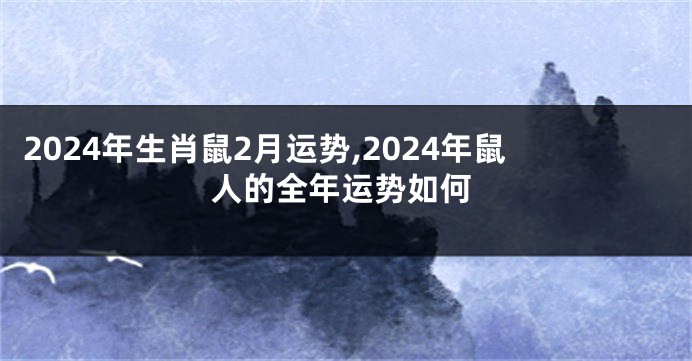 2024年生肖鼠2月运势,2024年鼠人的全年运势如何