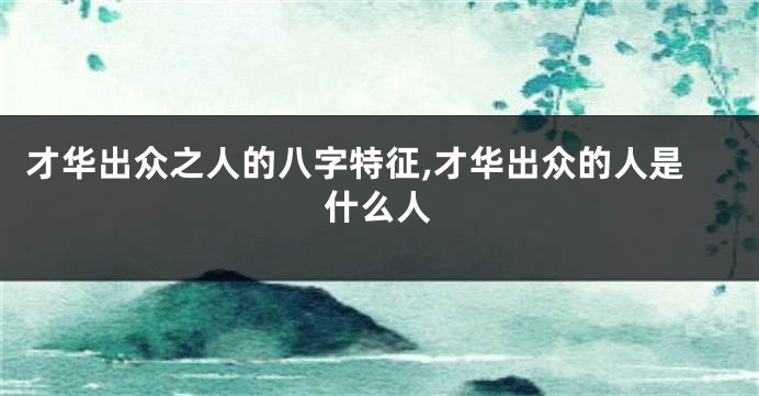 才华出众之人的八字特征,才华出众的人是什么人
