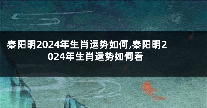 秦阳明2024年生肖运势如何,秦阳明2024年生肖运势如何看