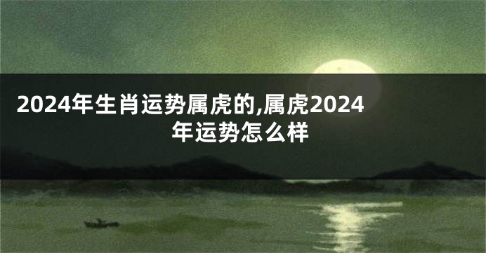 2024年生肖运势属虎的,属虎2024年运势怎么样