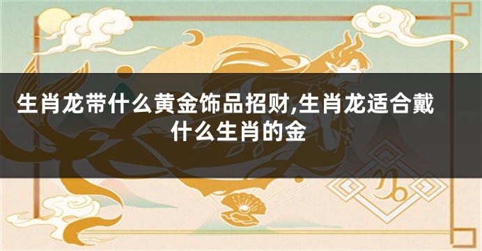 生肖龙带什么黄金饰品招财,生肖龙适合戴什么生肖的金