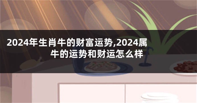 2024年生肖牛的财富运势,2024属牛的运势和财运怎么样