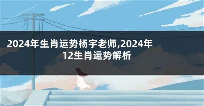 2024年生肖运势杨宇老师,2024年12生肖运势解析