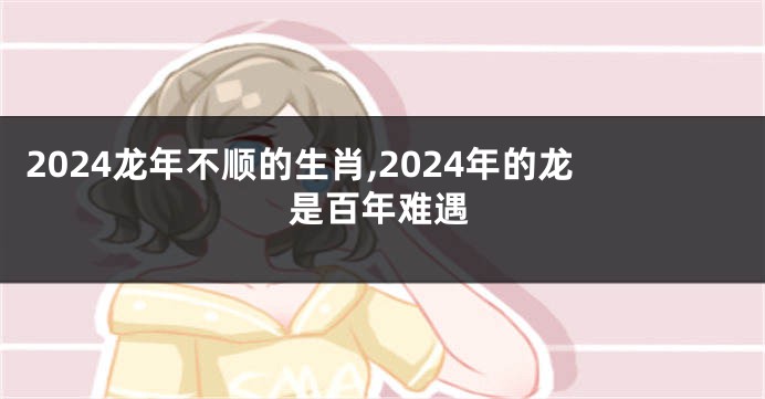 2024龙年不顺的生肖,2024年的龙是百年难遇