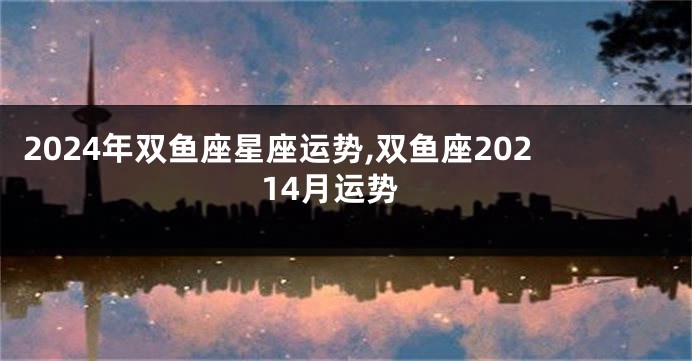 2024年双鱼座星座运势,双鱼座20214月运势
