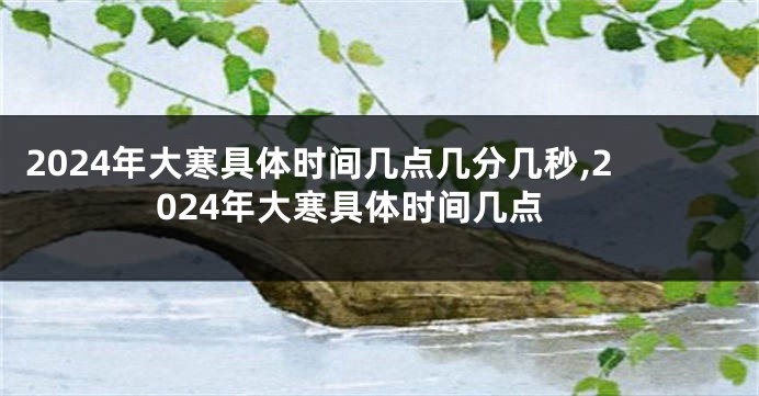 2024年大寒具体时间几点几分几秒,2024年大寒具体时间几点
