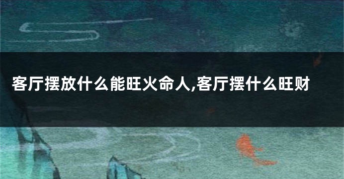 客厅摆放什么能旺火命人,客厅摆什么旺财