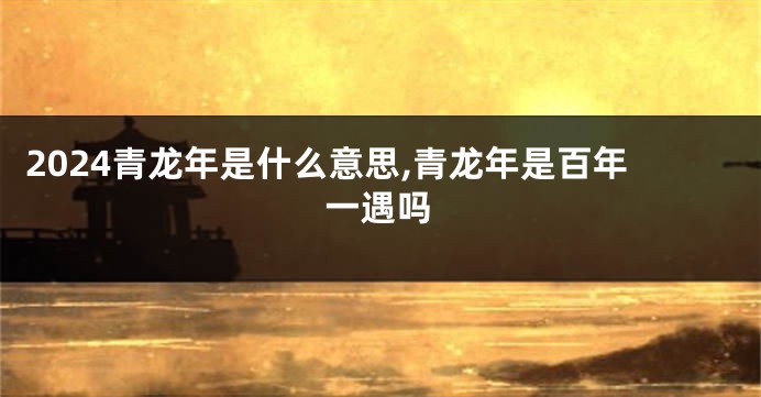 2024青龙年是什么意思,青龙年是百年一遇吗