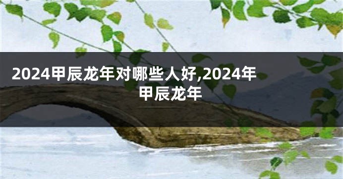 2024甲辰龙年对哪些人好,2024年甲辰龙年