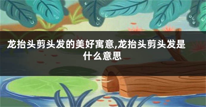 龙抬头剪头发的美好寓意,龙抬头剪头发是什么意思