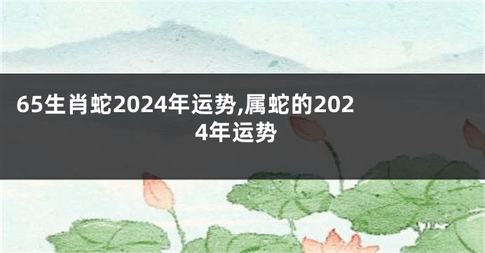 65生肖蛇2024年运势,属蛇的2024年运势