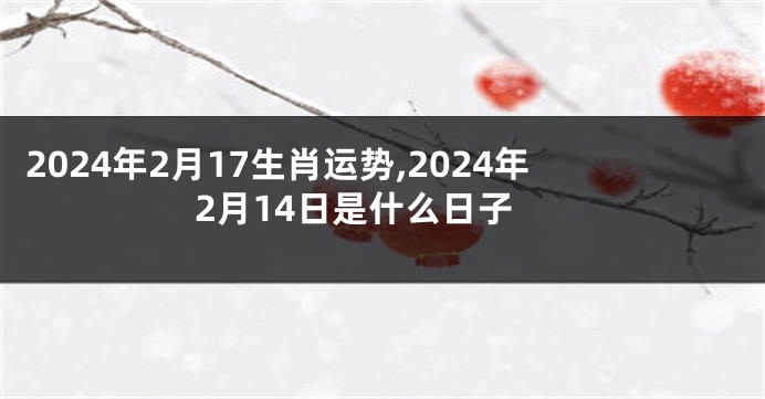 2024年2月17生肖运势,2024年2月14日是什么日子