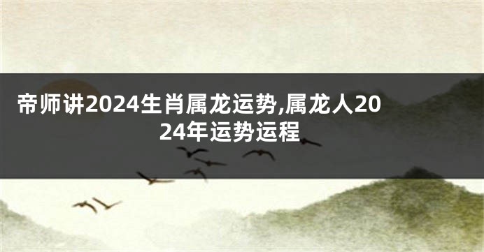 帝师讲2024生肖属龙运势,属龙人2024年运势运程