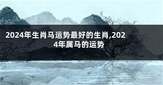 2024年生肖马运势最好的生肖,2024年属马的运势
