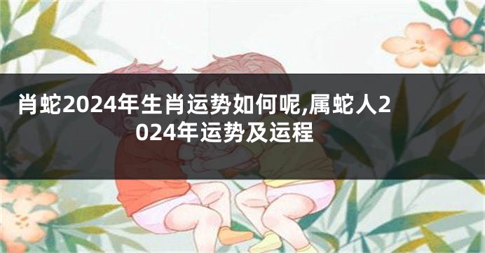 肖蛇2024年生肖运势如何呢,属蛇人2024年运势及运程