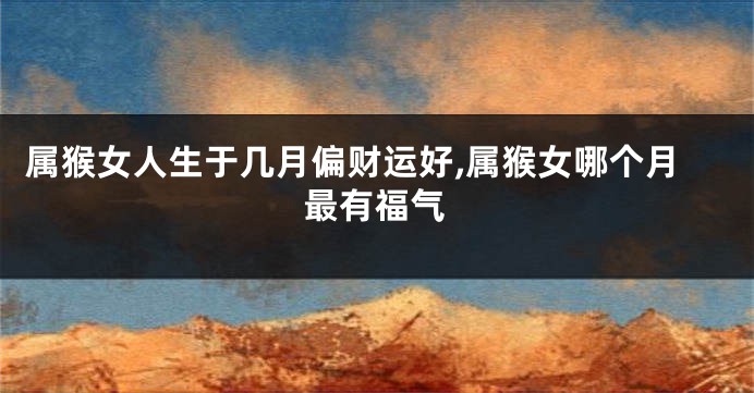属猴女人生于几月偏财运好,属猴女哪个月最有福气