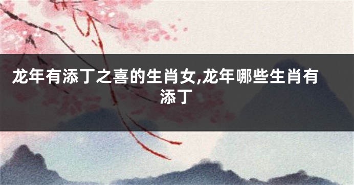 龙年有添丁之喜的生肖女,龙年哪些生肖有添丁