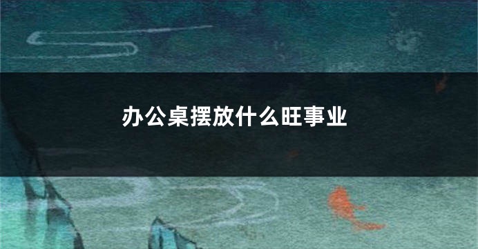 办公桌摆放什么旺事业