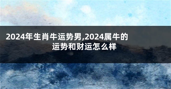 2024年生肖牛运势男,2024属牛的运势和财运怎么样