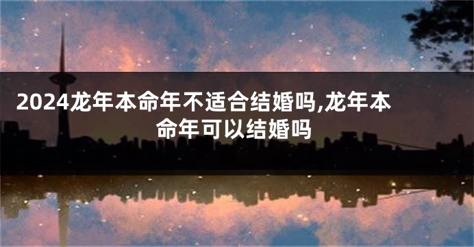 2024龙年本命年不适合结婚吗,龙年本命年可以结婚吗