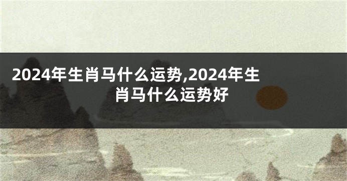 2024年生肖马什么运势,2024年生肖马什么运势好