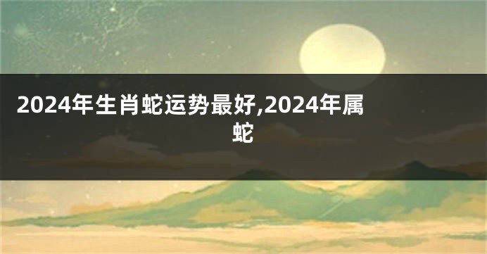 2024年生肖蛇运势最好,2024年属蛇