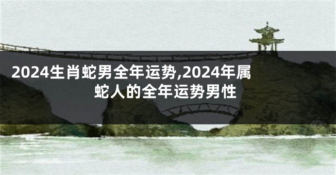 2024生肖蛇男全年运势,2024年属蛇人的全年运势男性