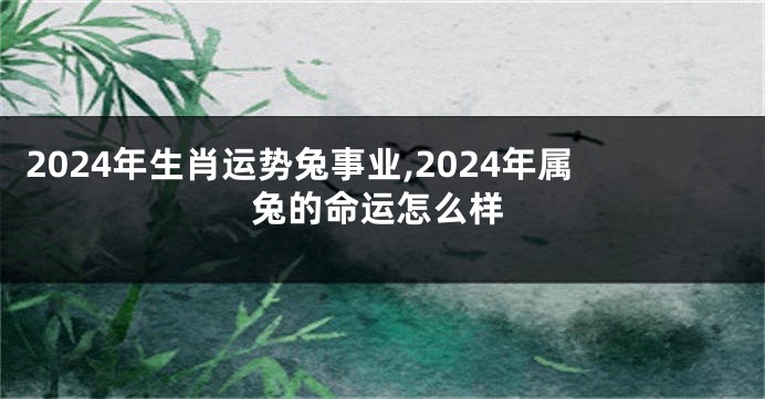 2024年生肖运势兔事业,2024年属兔的命运怎么样