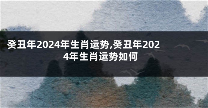 癸丑年2024年生肖运势,癸丑年2024年生肖运势如何