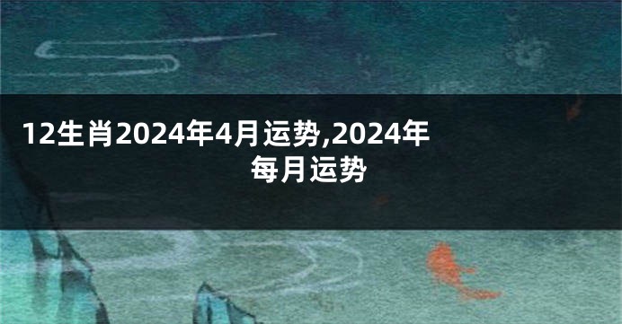 12生肖2024年4月运势,2024年每月运势