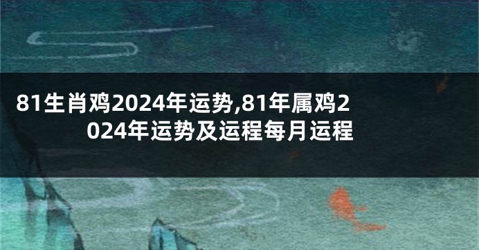 81生肖鸡2024年运势,81年属鸡2024年运势及运程每月运程