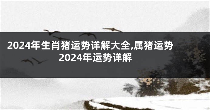 2024年生肖猪运势详解大全,属猪运势2024年运势详解