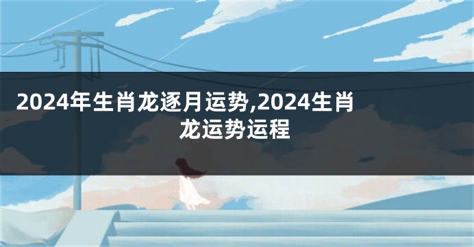 2024年生肖龙逐月运势,2024生肖龙运势运程