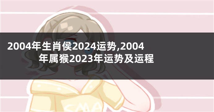 2004年生肖侯2024运势,2004年属猴2023年运势及运程