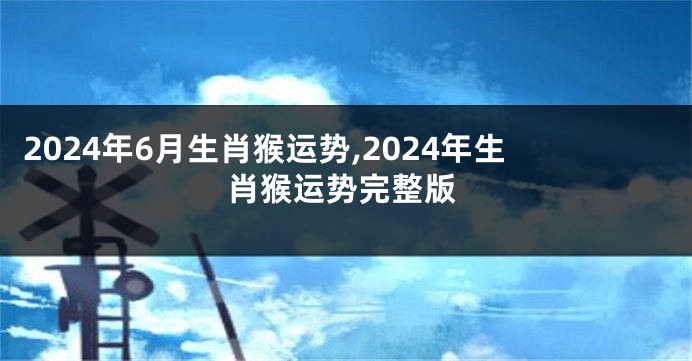 2024年6月生肖猴运势,2024年生肖猴运势完整版