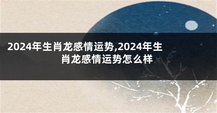 2024年生肖龙感情运势,2024年生肖龙感情运势怎么样