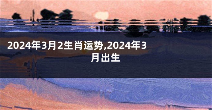 2024年3月2生肖运势,2024年3月出生